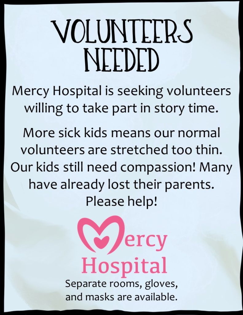 VOLUNTEERS NEEDED Mercy Hospital is seeking volunteers willing to take part in storytime! More sick kids means our normal volunteers are stretched too thin. Our kids still need compassion! Many have already lost their parents. Please help! Separate rooms, gloves, and masks are available.