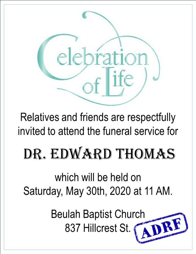 A Celebration of ~LIFE~ Relatives and friends are respectfully invited to attend the funeral service for Dr. Edward Thomas, which will be held on Saturday, May 30th, 2020, at Beulah Baptist Church, 837 Hilcrest Rd. ADRF stamp in the corner