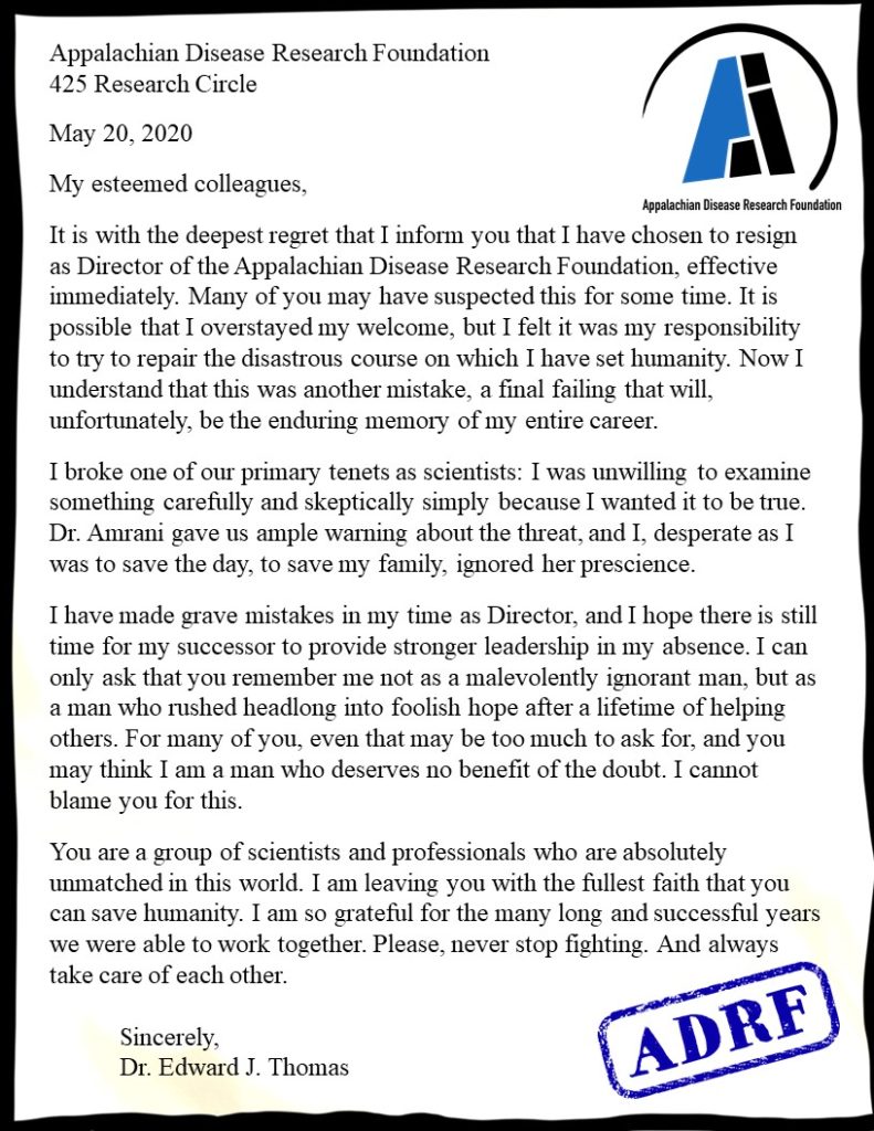 Letter with ADRF logo in the corner Appalachian Disease Research Foundation 425 Research Cir Wednesday, May 20, 2020 My esteemed colleagues, It is with the deepest regret that I inform you that I have chosen to resign as Director of the Appalachian Disease Research Foundation, effective immediately. Many of you may have suspected this for some time. It is possible that I overstayed my welcome, but I felt it was my responsibility to try to repair the disastrous course on which I have set humanity. Now I understand that this was another mistake, a final failing that will, unfortunately, be the enduring memory of my entire career. I broke one of our primary tenets as scientists: I was unwilling to examine something carefully and skeptically simply because I wanted it to be true. Dr. Amrani gave us ample warning about the threat, and I, desperate as I was to save the day, to save my family, ignored her prescience. I have made grave mistakes in my time as Director, and I hope there is still time for my successor to provide stronger leadership in my absence. I can only ask that you remember me not as a malevolently ignorant man, but as a man who rushed headlong into foolish hope after a lifetime of helping others. For many of you, even that may be too much to ask for, and you may think I am a man who deserves no benefit of the doubt. I cannot blame you for this. You are a group of scientists and professionals who are absolutely unmatched in this world. I am leaving you with the fullest faith that you can save humanity. I am so grateful for the many long and successful years we were able to work together. Please, never stop fighting. And always take care of each other. Sincerely, Dr. Edward J. Thomas