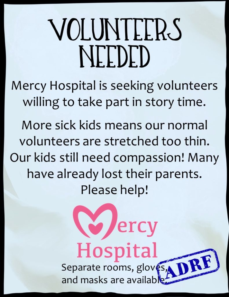 VOLUNTEERS NEEDED Mercy Hospital is seeking volunteers willing to take part in storytime! More sick kids means our normal volunteers are stretched too thin. Our kids still need compassion! Many have already lost their parents. Please help! Separate rooms, gloves, and masks are available. ADRF stamp in the corner