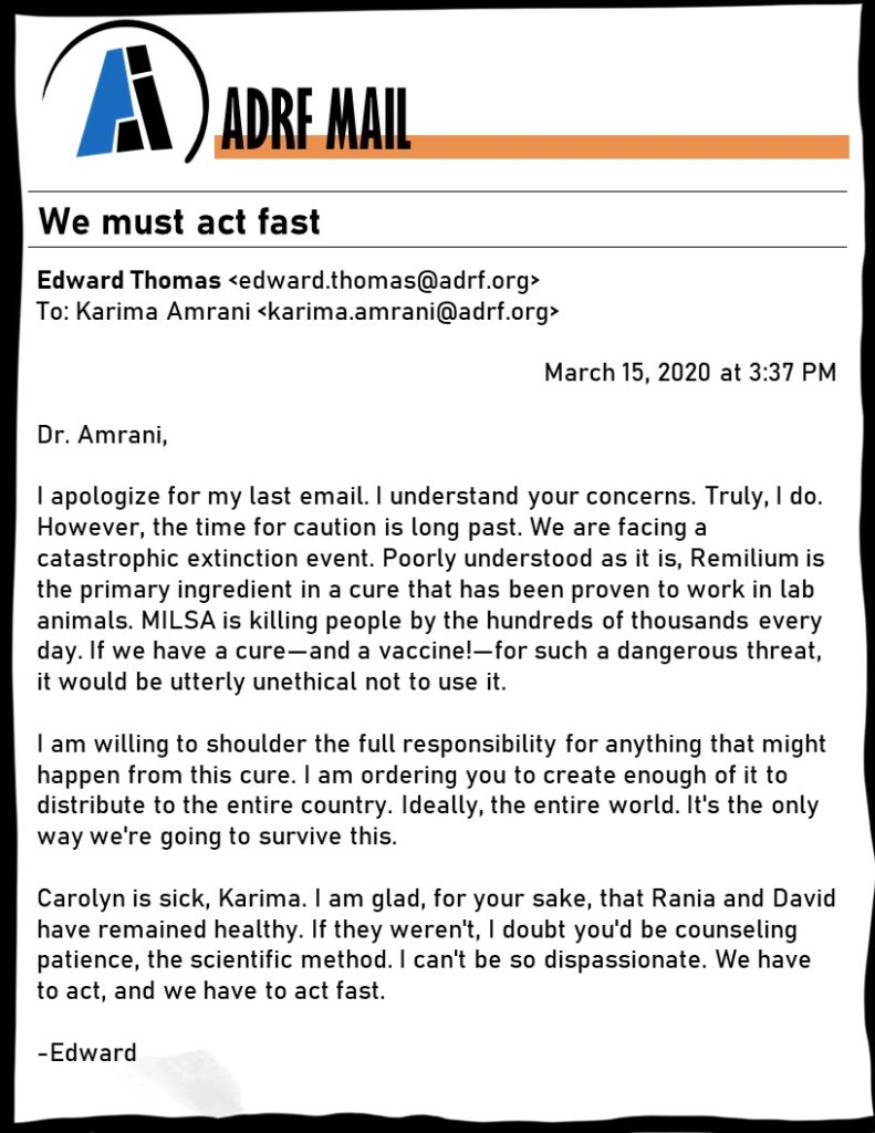 Dr. Amrani, I apologize for my last email. I understand your concerns. Truly, I do. However, the time for caution is long past. We are facing a catastrophic extinction event. Poorly understood as it is, Remilium is the primary ingredient in a cure that has been proven to work in lab animals. MILSA is killing people by the hundreds of thousands every day. If we have a cure—and a vaccine!—for such a dangerous threat, it would be utterly unethical not to use it. I am willing to shoulder the full responsibility for anything that might happen from this cure. I am ordering you to create enough of it to distribute to the entire country. Ideally, the entire world. It's the only way we're going to survive this. Carolyn is sick, Karima. I am glad, for your sake, that Rania and David have remained healthy. If they weren't, I doubt you'd be counseling patience, the scientific method. I can't be so dispassionate. We have to act, and we have to act fast. -Edward